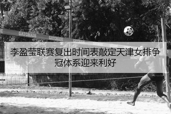 李盈莹联赛复出时间表敲定天津女排争冠体系迎来利好